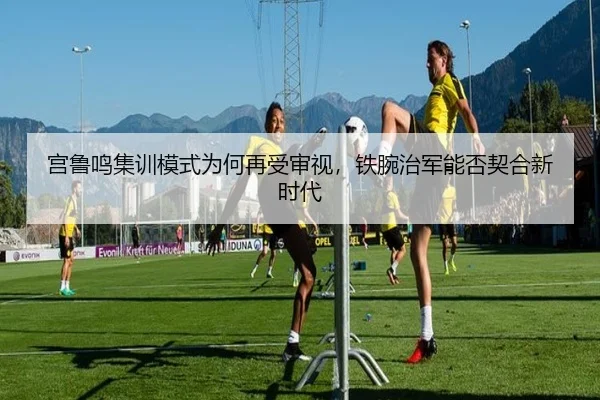 宫鲁鸣集训模式为何再受审视，铁腕治军能否契合新时代